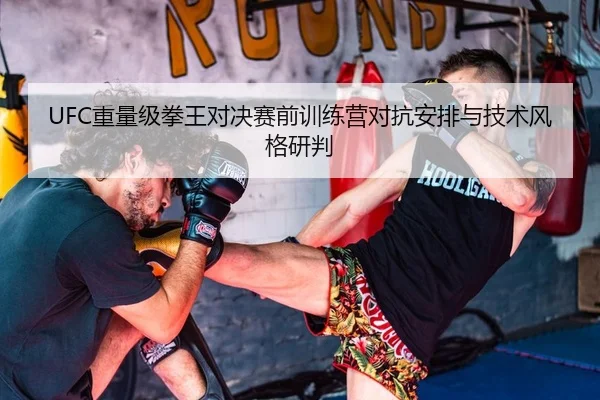 UFC重量级拳王对决赛前训练营对抗安排与技术风格研判